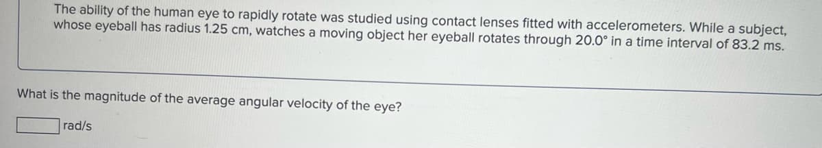 The ability of the human eye to rapidly rotate was studied using contact lenses fitted with accelerometers. While a subject,
whose eyeball has radius 1.25 cm, watches a moving object her eyeball rotates through 20.0° in a time interval of 83.2 ms.
What is the magnitude of the average angular velocity of the eye?
rad/s
