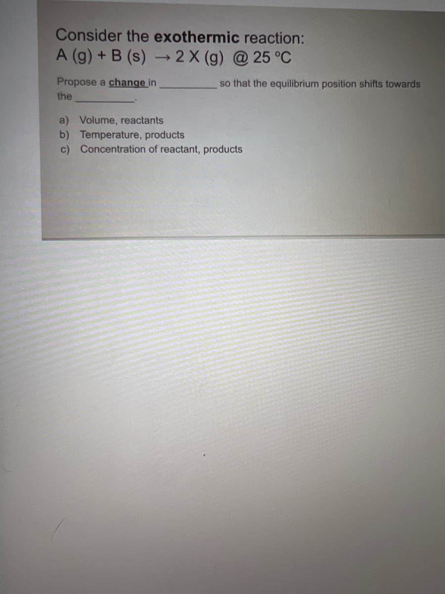 Consider the exothermic reaction:
A (g) + B (s) 2X (g) @ 25 °C
Propose a change in
so that the equilibrium position shifts towards
the
a) Volume, reactants
b) Temperature, products
c) Concentration of reactant, products
