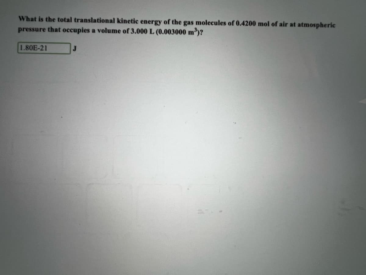 What is the total translational kinetic energy of the gas molecules of 0.4200 mol of air at atmospheric
pressure that occupies a volume of 3.000 L (0.003000 m)?
1.80E-21
J.
