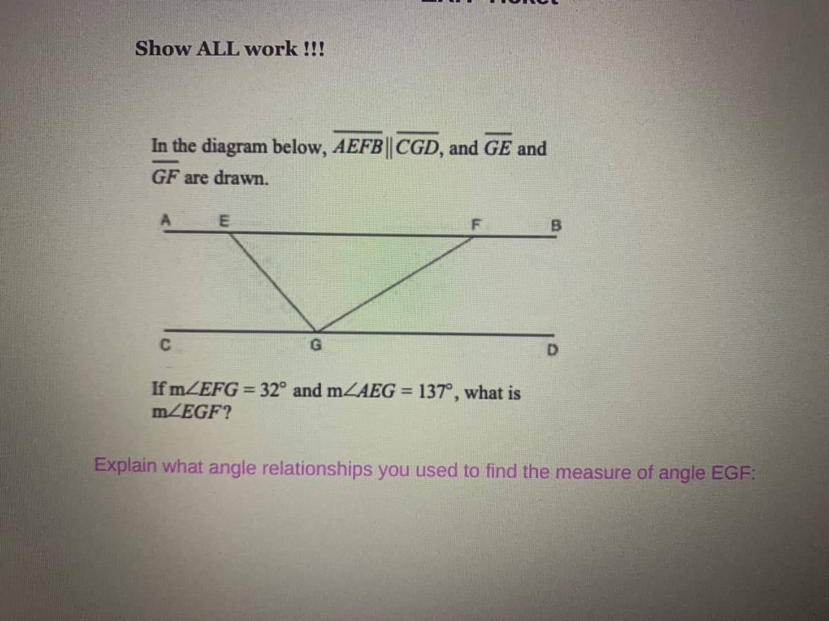 Show ALL work !!!
In the diagram below, AEFB| CGD, and GE and
GF are drawn.
If MZEFG = 32° and mZAEG = 137°, what is
m/EGF?
%3!
Explain what angle relationships you used to find the measure of angle EGF:
