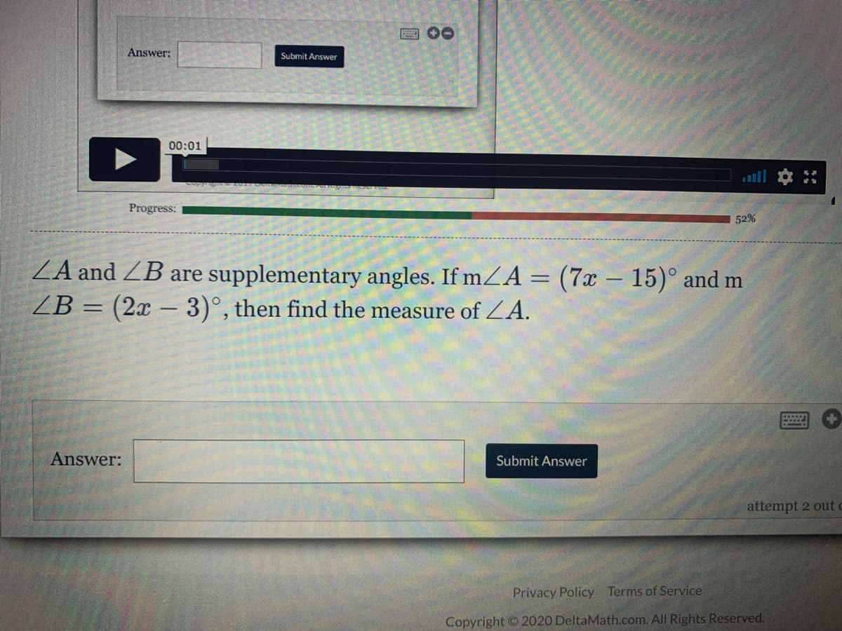 Answer:
Submit Answer
00:01
Progress:
52%
ZA and ZB are supplementary angles. If mZA = (7x – 15)° and m
ZB = (2x – 3)°, then find the measure of ZA.
Answer:
Submit Answer
attempt 2 out c
Privacy Policy Terms of Service
Copyright © 2020 DeltaMath.com. All Rights Reserved.
