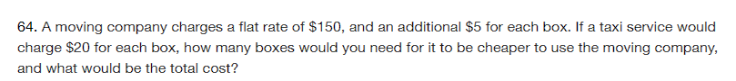 64. A moving company charges a flat rate of $150, and an additional $5 for each box. If a taxi service would
charge $20 for each box, how many boxes would you need for it to be cheaper to use the moving company,
and what would be the total cost?