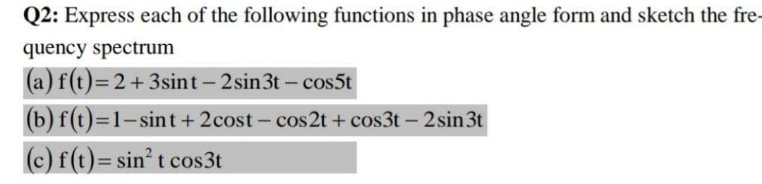 Q2: Express each of the following functions in phase angle form and sketch the fre-
quency spectrum
(a) f(t)= 2+3sint- 2 sin3t – cos5t
(b) f(t)=1-sint+ 2cost – cos2t + cos3t – 2 sin3t
(c) f(t)= sin t cos3t
