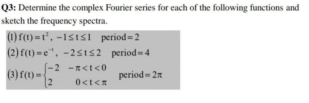 Q3: Determine the complex Fourier series for each of the following functions and
sketch the frequency spectra.
(1) f(t) = t², –1<tsi period=2
(2) f(t) =e", -2st<2_period= 4
(3) f(t) = -2 -n<t<0
2
period= 2n
0<t<T
