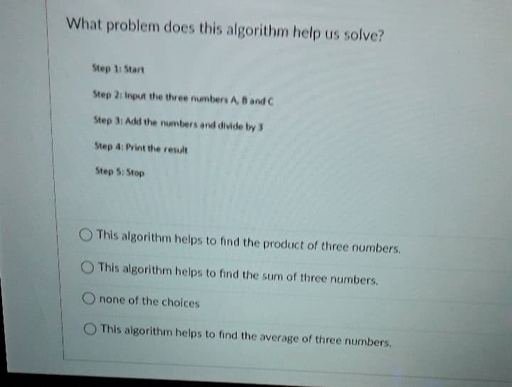 What problem does this algorithm help us solve?
Step 1 Start
Step 2: Input the three numbers A, 8 and C
Step 3: Add the numbers and divide by 3
Step 4: Print the result
Step 5: Stop
This algorithm helps to find the product of three numbers.
This algorithm helps to find the sum of three numbers.
O none of the choices
This algorithm helps to find the average of three numbers.
