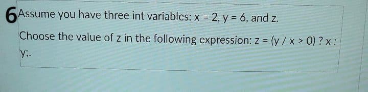 6Assume you have three int variables: x = 2, y = 6, and z.
Choose the value of z in the following expression: z = (y/x > 0) ? x :
