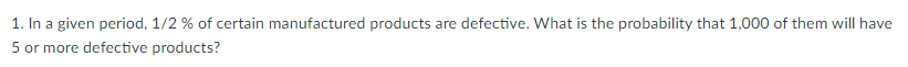 1. In a given period, 1/2 % of certain manufactured products are defective. What is the probability that 1,000 of them will have
5 or more defective products?
