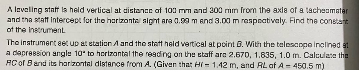 A levelling staff is held vertical at distance of 100 mm and 300 mm from the axis of a tacheometer
and the staff intercept for the horizontal sight are 0.99 m and 3.00 m respectively. Find the constant
of the instrument.
The instrument set up at station A and the staff held vertical at point B. With the telescope inclined at
a depression angle 10° to horizontal the reading on the staff are 2.670, 1.835, 1.0 m. Calculate the
RC of B and its horizontal distance from A. (Given that HI = 1.42 m, and RL of A = 450.5 m)