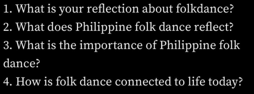 1. What is your reflection about folkdance?
2. What does Philippine folk dance reflect?
3. What is the importance of Philippine folk
dance?
4. How is folk dance connected to life today?
