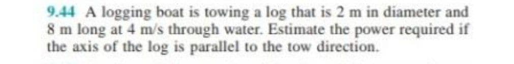 9.44 A logging boat is towing a log that is 2 m in diameter and
8 m long at 4 m/s through water. Estimate the power required if
the axis of the log is parallel to the tow direction.