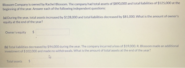 Blossom Company is owned by Rachel Blossom. The company had total assets of $890,000 and total liabilities of $525,000 at the
beginning of the year. Answer each of the following independent questions:
(a) During the year, total assets increased by $128,000 and total liabilities decreased by $81,000. What is the amount of owner's
equity at the end of the year?
Owner's equity $
(b) Total liabilities decreased by $94,000 during the year. The company incurred a loss of $59,000. R. Blossom made an additional
investment of $102.000 and made no withdrawals. What is the amount of total assets at the end of the year?
Total assets $