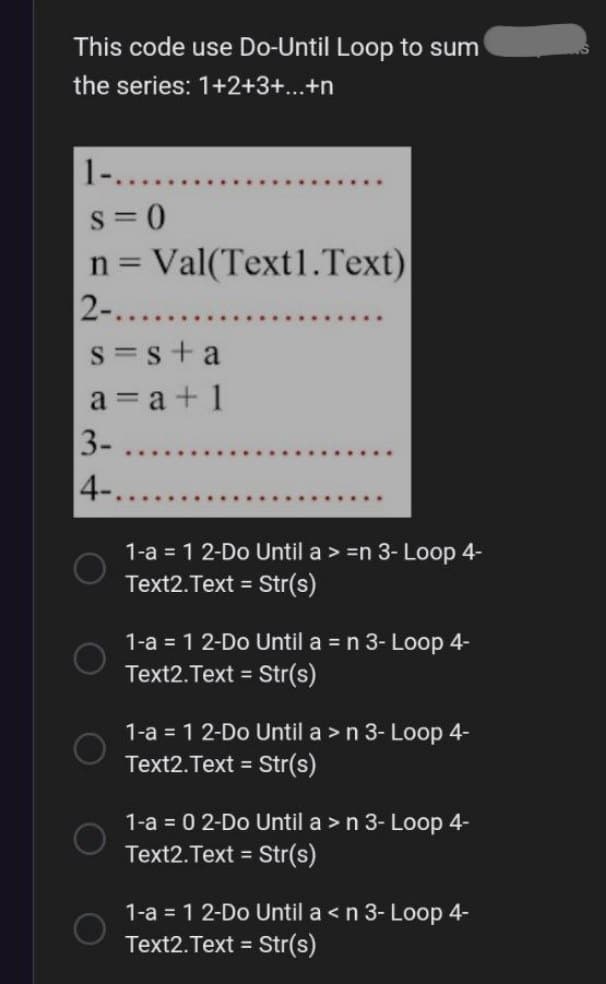 This code use Do-Until Loop to sum
the series: 1+2+3+...+n
1-..
S=0
n = Val(Text1.Text)
2-.........
s=s+a
a = a +1
3-
4-.....
*******
1-a = 1 2-Do Until a > =n 3- Loop 4-
Text2.Text = Str(s)
1-a = 1 2-Do Until a = n 3- Loop 4-
Text2.Text = Str(s)
1-a = 1 2-Do Until a > n 3- Loop 4-
Text2.Text = Str(s)
1-a = 0 2-Do Until a > n 3- Loop 4-
Text2.Text = Str(s)
1-a = 1 2-Do Until a < n 3- Loop 4-
Text2.Text = Str(s)