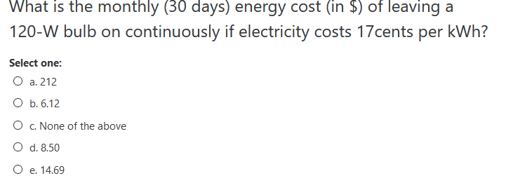 What is the monthly (30 days) energy cost (in $) of leaving a
120-W bulb on continuously if electricity costs 17cents per kWh?
Select one:
O a. 212
O b. 6.12
O c. None of the above
O d. 8.50
O e. 14.69
