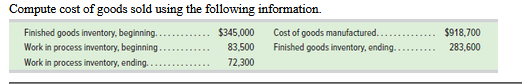 Compute cost of goods sold using the following information.
Finished goods inventory, beginning.
Work in process inventory, beginning..
$345,000
Cost of goods manufactured..
Finished goods inventory, ending..
$918,700
83,500
283,600
Work in process inventory, ending..
72,300
