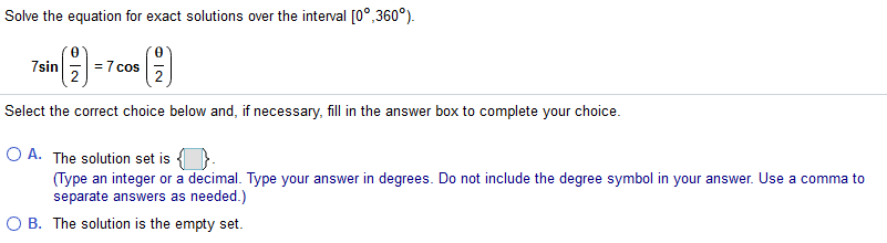 Solve the equation for exact solutions over the interval [0°,360°).
7sin
= 7 cos
Select the correct choice below and, if necessary, fill in the answer box to complete your choice.
O A. The solution set is
(Type an integer or a decimal. Type your answer in degrees. Do not include the degree symbol in your answer. Use a comma to
separate answers as needed.)
O B. The solution is the empty set.
