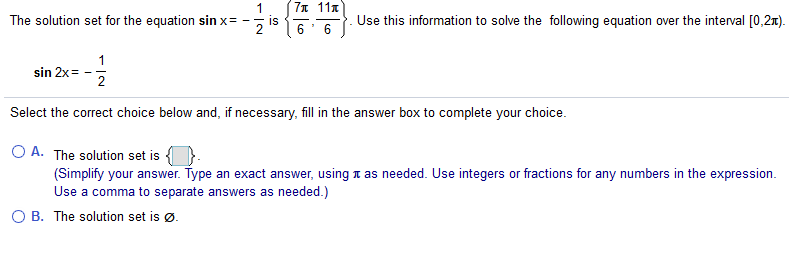 7n 11x
1
The solution set for the equation sin x=
Use this information to solve the following equation over the interval [0,2x).
IS
sin 2x =
2
Select the correct choice below and, if necessary, fill in the answer box to complete your choice.
O A. The solution set is {
(Simplify your answer. Type an exact answer, using n as needed. Use integers or fractions for any numbers in the expression.
Use a comma to separate answers as needed.)
O B. The solution set is ø.
