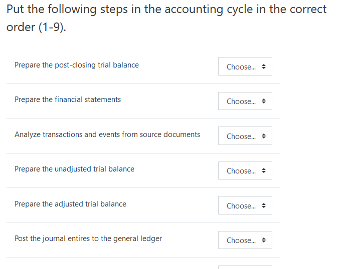 Put the following steps in the accounting cycle in the correct
order (1-9).
Prepare the post-closing trial balance
Choose. +
Prepare the financial statements
Choose.
Analyze transactions and events from source documents
Choose.
Prepare the unadjusted trial balance
Choose. +
Prepare the adjusted trial balance
Choose. +
Post the journal entires to the general ledger
Choose.
