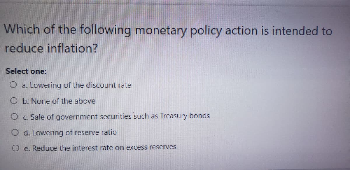 Which of the following monetary policy action is intended to
reduce inflation?
Select one:
a. Lowering of the discount rate
b. None of the above
Oc. Sale of government securities such as Treasury bonds
O d. Lowering of reserve ratio
O e. Reduce the interest rate on excess reserves
