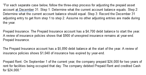 "For each separate case below, follow the three-step process for adjusting the prepaid asset
account at December 31. Step 1: Determine what the current account balance equals. Step 2:
Determine what the current account balance should equal. Step 3: Record the December 31
adjusting entry to get from step 1 to step 2. Assume no other adjusting entries are made during
the year.
Prepaid Insurance. The Prepaid Insurance account has a $4,700 debit balance to start the year.
A review of insurance policies shows that $900 of unexpired insurance remains at year-end.
Prepaid Insurance.
The Prepaid Insurance account has a $5,890 debit balance at the start of the year. A review of
insurance policies shows $1,040 of insurance has expired by year-end.
Prepaid Rent. On September 1 of the current year, the company prepaid $24,000 for two years of
rent for facilities being occupied that day. The company debited Prepaid Rent and credited Cash
for $24,000."
