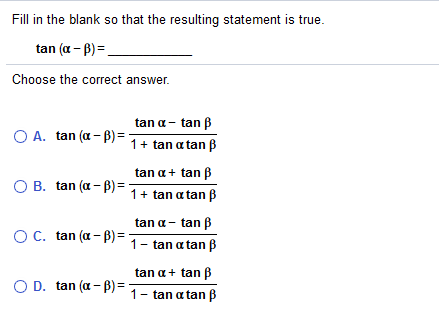 Fill in the blank so that the resulting statement is true.
tan (a - B) =.
Choose the correct answer.
tan a- tan ß
O A. tan (a - B) =
1+ tan a tan B
tan a+ tan B
O B. tan (a - B) =
1+ tan a tan ß
tan a- tan B
OC. tan (a - B) =
1- tan a tan B
tan a+ tan B
O D. tan (a - B) =
1- tan a tanß
