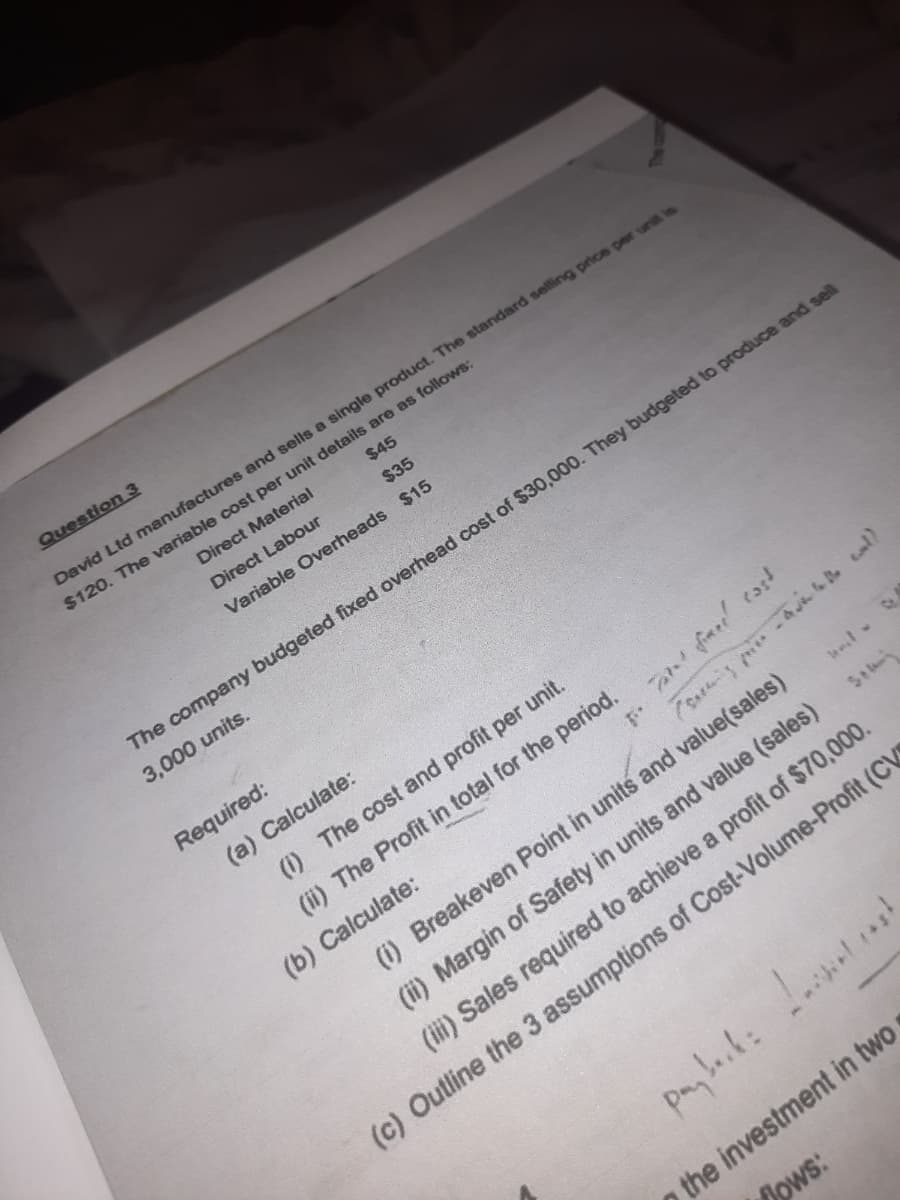 Question 3
$45
$35
Variable Overheads $15
David Ltd manufactures and sells a single product. The standard selling price per unit is
$120. The variable cost per unit details are as follows:
Direct Material
Direct Labour
Required:
The company budgeted fixed overhead cost of $30,000. They budgeted to produce and sell
3,000 units.
(a) Calculate:
ti.
(i) The cost and profit per unit.
(ii) The Profit in total for the period.
(b) Calculate:
cast
- call
payback: !!
Tatal fined
(i) Breakeven Point in units and value(sales)
Serwis
(ii) Margin of Safety in units and value (sales)
(iii) Sales required to achieve a profit of $70,000.
(c) Outline the 3 assumptions of Cost-Volume-Profit (CV
-
the investment in two
Hows: