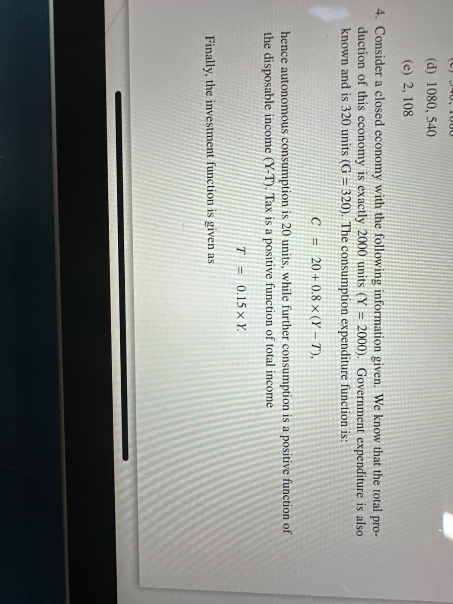 940, 1000
(d) 1080, 540
(e) 2, 108
4. Consider a closed economy with the following information given. We know that the total pro-
duction of this economy is exactly 2000 units (Y=2000). Government expenditure is also
known and is 320 units (G= 320). The consumption expenditure function is:
C = 20+0.8 x (YT),
hence autonomous consumption is 20 units, while further consumption is a positive function of
the disposable income (Y-T). Tax is a positive function of total income
T = 0.15 x Y.
Finally, the investment function is given as