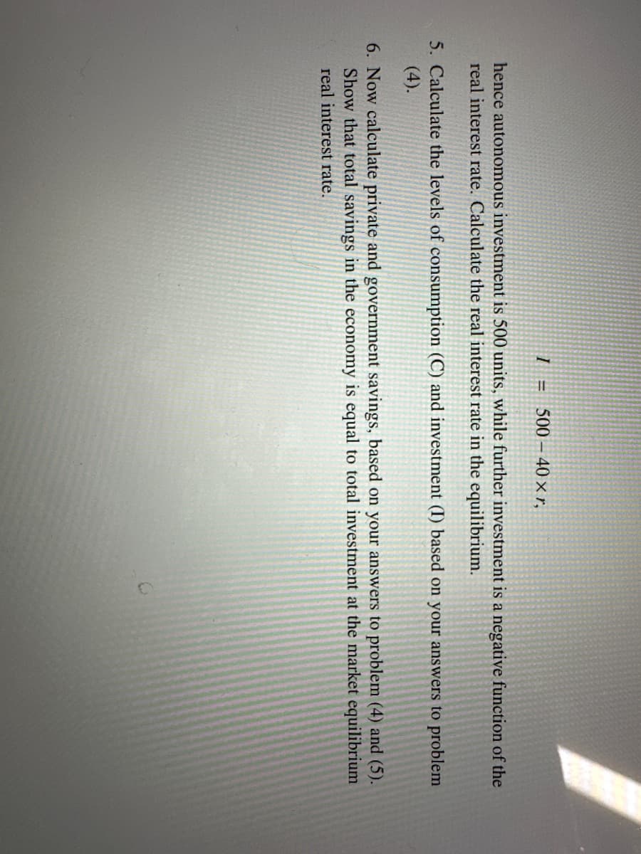 I =
500 - 40 xr,
hence autonomous investment is 500 units, while further investment is a negative function of the
real interest rate. Calculate the real interest rate in the equilibrium.
5. Calculate the levels of consumption (C) and investment (I) based on your answers to problem
(4).
6. Now calculate private and government savings, based on your answers to problem (4) and (5).
Show that total savings in the economy is equal to total investment at the market equilibrium
real interest rate.
>>>