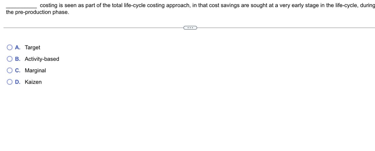 costing is seen as part of the total life-cycle costing approach, in that cost savings are sought at a very early stage in the life-cycle, during
the pre-production phase.
O A. Target
OB. Activity-based
C. Marginal
O D. Kaizen