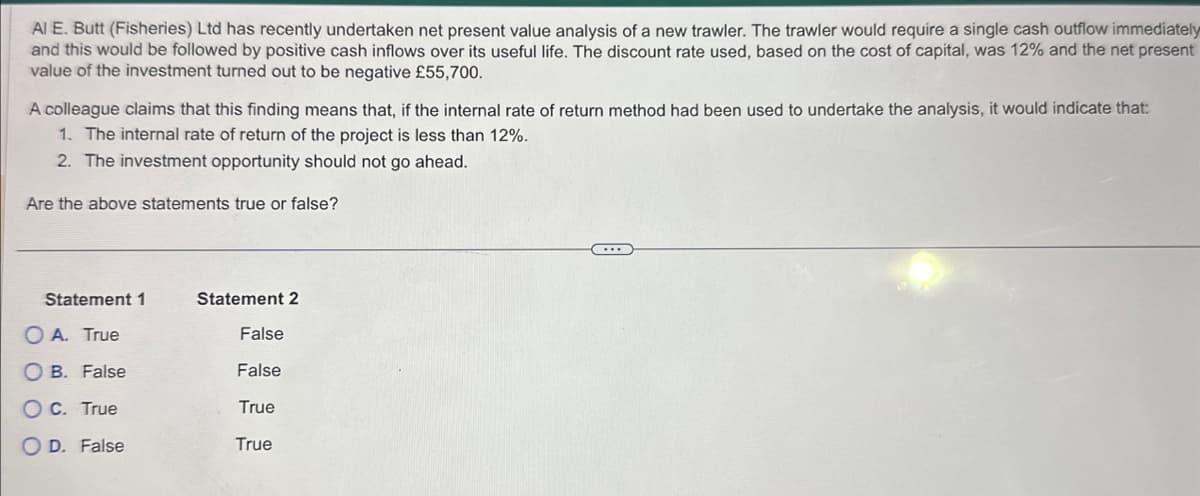Al E. Butt (Fisheries) Ltd has recently undertaken net present value analysis of a new trawler. The trawler would require a single cash outflow immediately
and this would be followed by positive cash inflows over its useful life. The discount rate used, based on the cost of capital, was 12% and the net present
value of the investment turned out to be negative £55,700.
A colleague claims that this finding means that, if the internal rate of return method had been used to undertake the analysis, it would indicate that:
1. The internal rate of return of the project is less than 12%.
2. The investment opportunity should not go ahead.
Are the above statements true or false?
Statement 1
OA. True
OB.
False
0 0
O C. True
OD. False
Statement 2
False
False
True
True
...