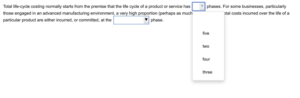 Total life-cycle costing normally starts from the premise that the life cycle of a product or service has
those engaged in an advanced manufacturing environment, a very high proportion (perhaps as much
particular product are either incurred, or committed, at the
▼phase.
phases. For some businesses, particularly
otal costs incurred over the life of a
five
two
four
three