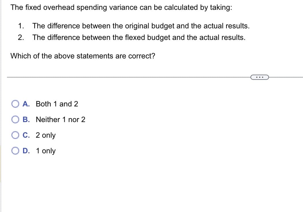 The fixed overhead spending variance can be calculated by taking:
1. The difference between the original budget and the actual results.
2. The difference between the flexed budget and the actual results.
Which of the above statements are correct?
A. Both 1 and 2
B. Neither 1 nor 2
C. 2 only
O D. 1 only
...