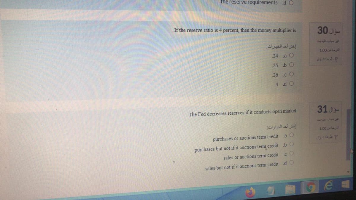 .the reserve requirements d O
If the reserve ratio is 4 percent, then the money multiplier is
30 J
إختر أحد الخيارات
1.00 a
24 a O
عليع هذا السزال
25 b O
26 .c O
.4 d O
31 J
The Fed decreases reserves if it conducts open market
1.00
purchases or auctions term credit a O
4530
purchases but not if it auctions term credit .b O
.c O
sales or auctions term credit
sales but not if it auctions term credit d O
