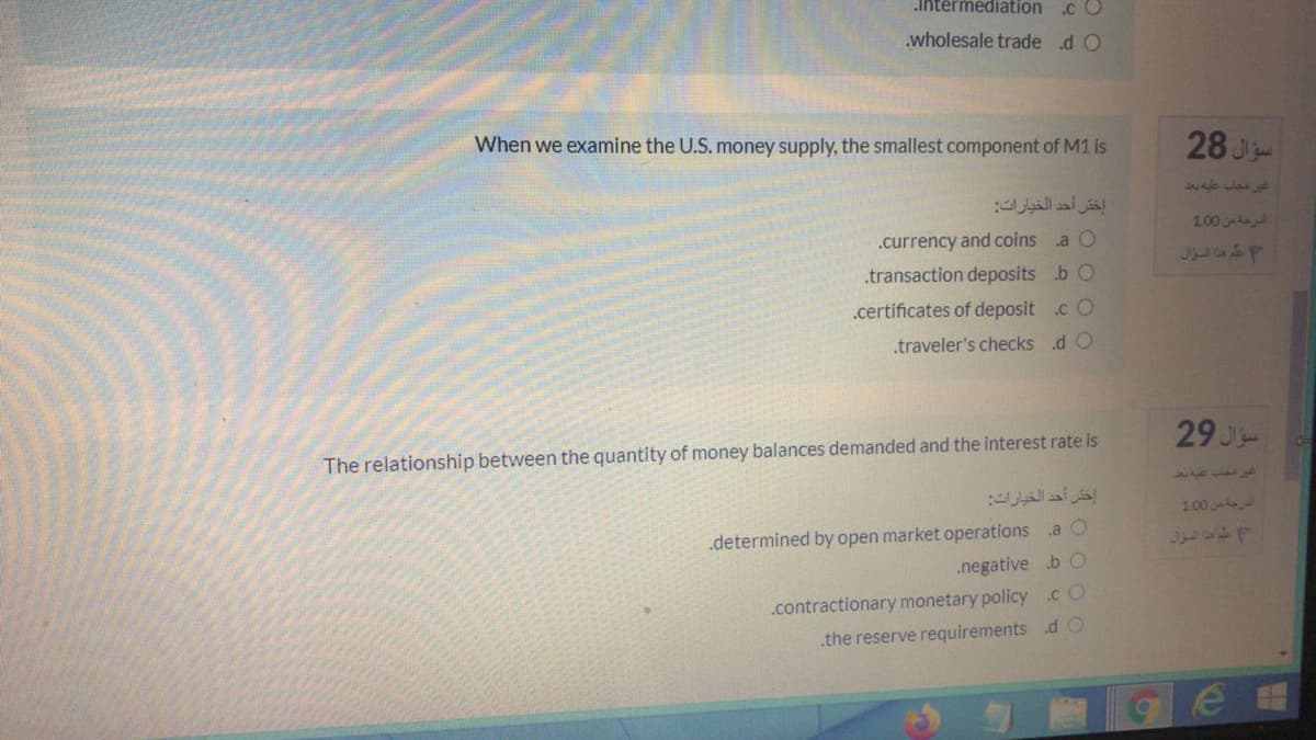 intermediation
.c O
.wholesale trade d O
When we examine the U.S. money supply, the smallest component of M1 is
28 J
غر مجاب عطبه بعد
إختر أحد الخيارات
1.00
.currency and coins a O
.transaction deposits b O
.certificates of deposit .c O
.traveler's checks d O
29 J
The relationship between the quantity of money balances demanded and the interest rate is
اختر أحد الخيارات
647
100
.determined by open market operations .a O
.negative b O
.contractionary monetary policy .cO
the reserve requirements d O
