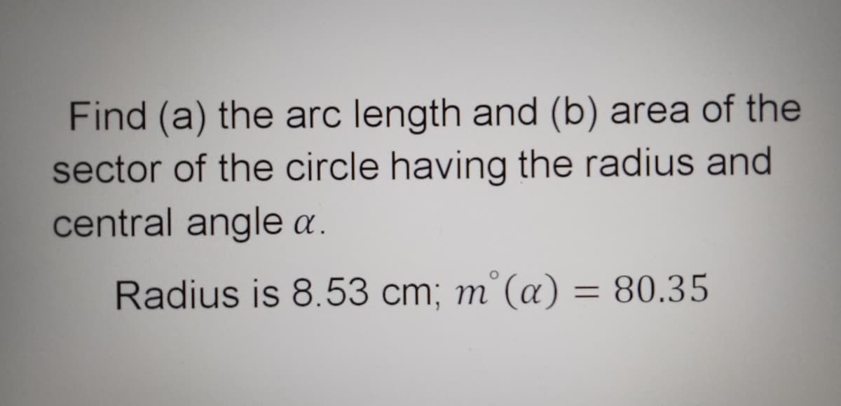 Find (a) the arc length and (b) area of the
sector of the circle having the radius and
central angle a.
Radius is 8.53 cm; m°(a) = 80.35
