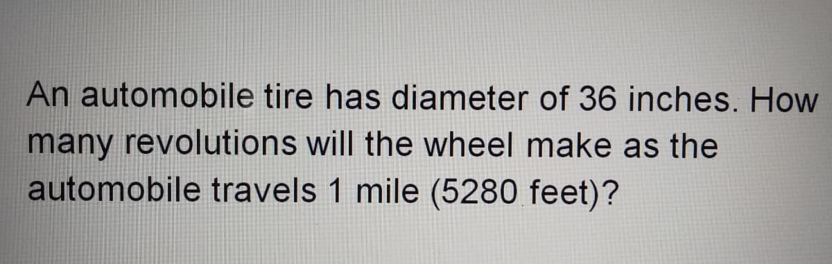 An automobile tire has diameter of 36 inches. How
many revolutions will the wheel make as the
automobile travels 1 mile (5280 feet)?
