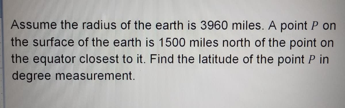 Assume the radius of the earth is 3960 miles. A point P on
the surface of the earth is 1500 miles north of the point on
the equator closest to it. Find the latitude of the point P in
degree measurement.
