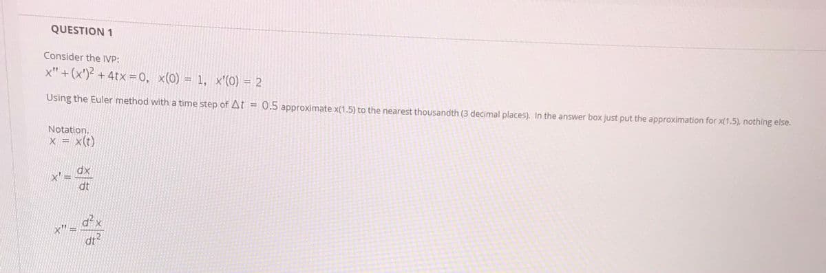 QUESTION 1
Consider the IVP:
x" + (x') + 4tx=0, x(0) = 1, x'(0) = 2
Using the Euler method with a time step of At = 0.5 approximate x(1.5) to the nearest thousandth (3 decimal places). In the answer box just put the approximation for x(1.5), nothing else.
Notation.
X = x(t)
dx
x' =
dt
d
x" =
