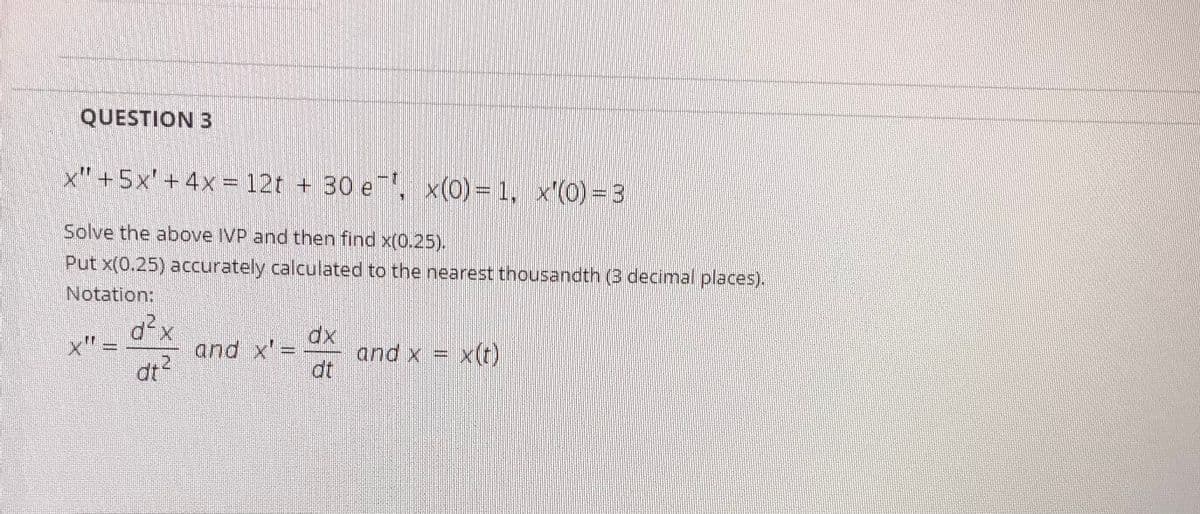 QUESTION 3
x" +5x' + 4x =12t + 30 e, x(0)= 1, x'(0) =3
Solve the above IVP and then find x(0.25).
Put x(0.25) accurately calculated to the nearest thousandth (3 decimal places).
Notation:
d²x
x" =
dx
and x = x(t)
dt
and x'=
RONER
dt?
