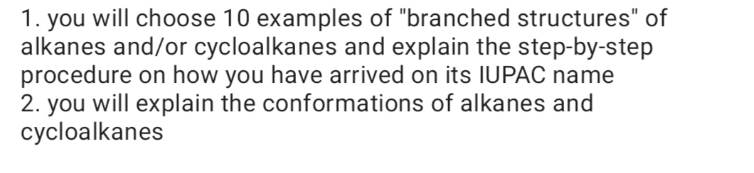 1. you will choose 10 examples of "branched structures" of
alkanes and/or cycloalkanes and explain the step-by-step
procedure on how you have arrived on its IUPAC name
2. you will explain the conformations of alkanes and
cycloalkanes
