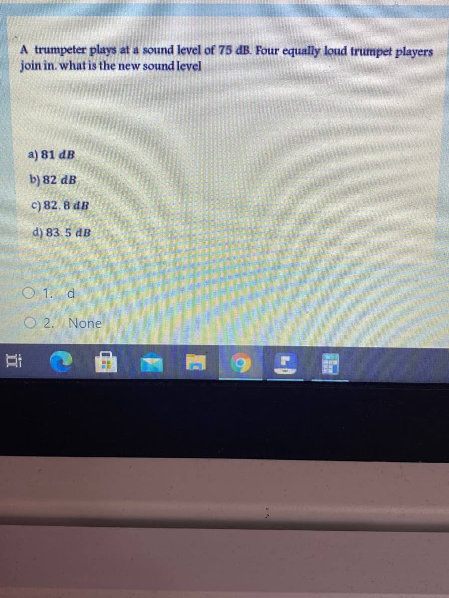 A trumpeter plays at a sound level of 75 dB. Four equally loud trumpet players
join in. what is the new sound level
a) 81 dB
b) 82 dB
c) 82.8 dB
d) 83.5 dB
O 1. d
O 2. None
近
