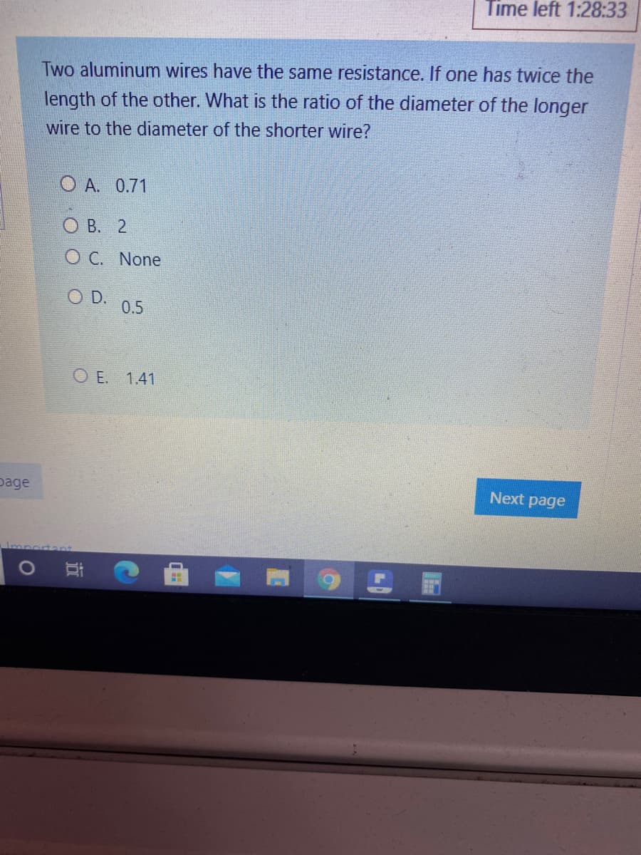 Time left 1:28:33
Two aluminum wires have the same resistance. If one has twice the
length of the other. What is the ratio of the diameter of the longer
wire to the diameter of the shorter wire?
O A. 0.71
О В. 2
O C. None
D.
0.5
O E. 1.41
page
Next page
近
