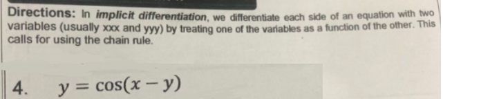 Directions: In implicit differentiation, we differentiate each side of an equation with wo
variables (usually xxx and yyy) by treating one of the variables as a function of the other. This
calls for using the chain rule.
4.
y = cos(x – y)
