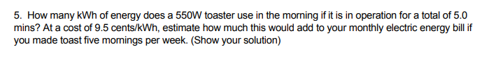 5. How many kWh of energy does a 550W toaster use in the morning if it is in operation for a total of 5.0
mins? At a cost of 9.5 cents/kWh, estimate how much this would add to your monthly electric energy bill if
you made toast five momings per week. (Show your solution)
