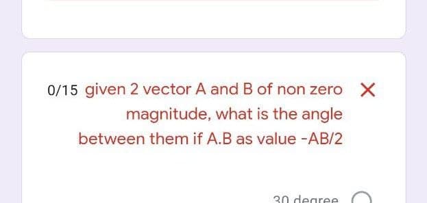 0/15 given 2 vector A and B of non zero X
magnitude, what is the angle
between them if A.B as value -AB/2
30 degree
