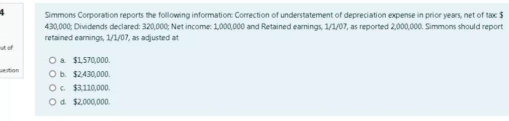 4
Simmons Corporation reports the following information: Correction of understatement of depreciation expense in prior years, net of tax: $
430,000; Dividends declared: 320,000; Net income: 1,000,000 and Retained earnings, 1/1/07, as reported 2,000,000. Simmons should report
retained earnings, 1/1/07, as adjusted at
ut of
O a. $1,570,000.
uestion
O b. $2,430,000.
O . $3,110,000.
O d. $2,000,000.
