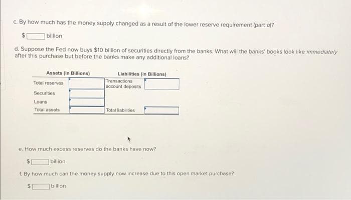 c. By how much has the money supply changed as a result of the lower reserve requirement (part b)?
billon
d. Suppose the Fed now buys $10 billion of securities directly from the banks. What will the banks' books look like immediately
after this purchase but before the banks make any additional loans?
Assets (in Billions)
Liabilities (in Billions)
Transactions
account deposits
Total reserves
Securities
Loans
Total assets
Total liabilities
e. How much excess reserves do the banks have now?
billion
f. By how much can the money supply now increase due to this open market purchase?
billion
