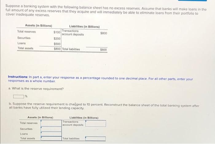 Suppose a banking system with the following balance sheet has no excess reserves. Assume that banks will make loans in the
full amount of any excess reserves that they acquire and will immediately be able to eliminate loans from their portfolio to
cover inadequate reserves.
Assets (in Billions)
Liabilities (in Billions)
Transactions
$100
account deposits
Total reserves
S800
$200
$500
Se00 Total liabilities
Securities
Loans
Total assets
$800
Instructions: In part a, enter your response as a percentage rounded to one decimal place. For all other parts, enter your
responses as a whole number.
a. What is the reserve requirement?
b. Suppose the reserve requirement is chalged to 10 percent. Reconstruct the balance sheet of the total banking system after
all banks have fully utilized their lending capacity.
Assets (in Billions)
Llabilities (in Billons)
Transactions
account deposits
Total reserves
Securities
Loans
Total assets
Total liabilities

