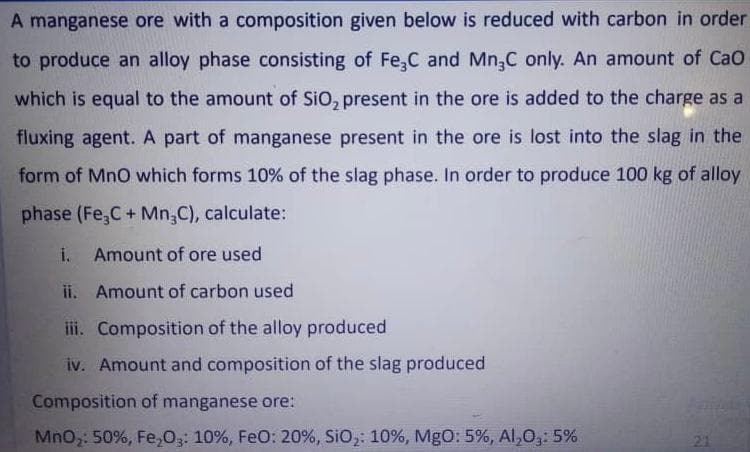 A manganese ore with a composition given below is reduced with carbon in order
to produce an alloy phase consisting of Fe,C and Mn,C only. An amount of CaO
which is equal to the amount of SiO, present in the ore is added to the charge as a
fluxing agent. A part of manganese present in the ore is lost into the slag in the
form of MnO which forms 10% of the slag phase. In order to produce 100 kg of alloy
phase (Fe,C+ Mn,C), calculate:
i. Amount of ore used
ii. Amount of carbon used
iii. Composition of the alloy produced
iv. Amount and composition of the slag produced
Composition of manganese ore:
MnO: 50%, Fe,03: 10%, FeO: 20%, SiO,: 10%, MgO: 5%, Al,0,: 5%
21
