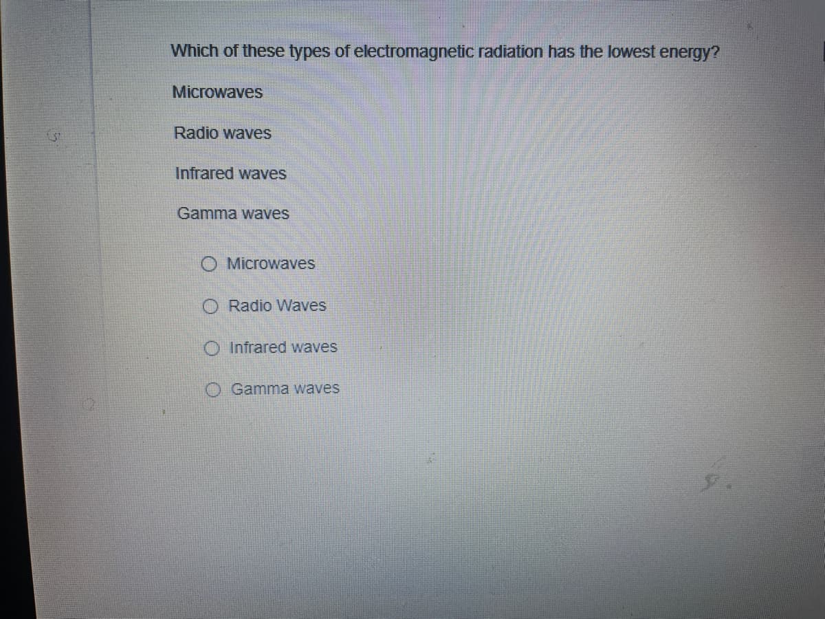 Which of these types of electromagnetic radiation has the lowest energy?
Microwaves
Radio waves
Infrared waves
Gamma waves
Microwaves
O Radio Waves
O Infrared waves
O Gamma waves
