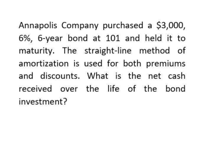 Annapolis Company purchased a $3,000,
6%, 6-year bond at 101 and held it to
maturity. The straight-line method of
amortization is used for both premiums
and discounts. What is the net cash
received over the life of the bond
investment?